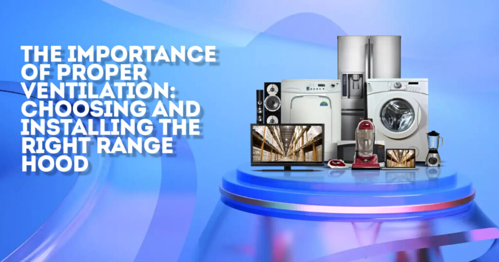 The Importance of Proper Ventilation: Choosing and Installing the Right Range Hood